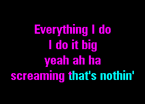 Everything I do
I do it big

yeah ah ha
screaming that's nothin'