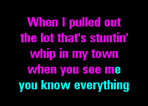 When I pulled out
the lot that's stuntin'
whip in my town
when you see me
you know everything