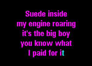 Suede inside
my engine roaring

it's the big boy
you know what
I paid for it