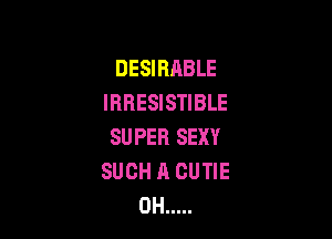 DESIRABLE
IRRESISTIBLE

SUPER SEXY
SUCH A CUTIE
0H .....