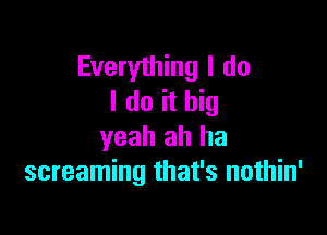 Everything I do
I do it big

yeah ah ha
screaming that's nothin'