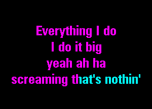 Everything I do
I do it big

yeah ah ha
screaming that's nothin'