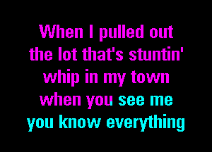 When I pulled out
the lot that's stuntin'
whip in my town
when you see me
you know everything