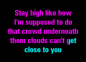 Stay high like how
I'm supposed to do
that crowd underneath
them clouds can't get
close to you