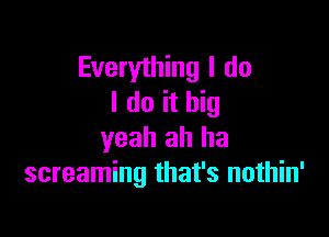 Everything I do
I do it big

yeah ah ha
screaming that's nothin'