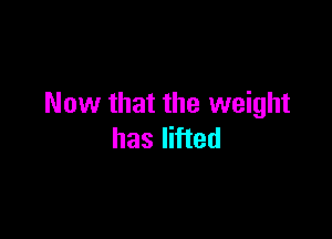 Now that the weight

has lifted