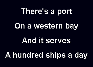 There's a port
On a western bay

And it serves

A hundred ships a day