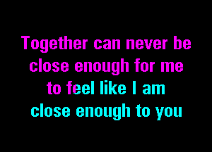 Together can never be
close enough for me

to feel like I am
close enough to you