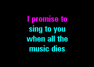 I promise to
sing to you

when all the
music dies