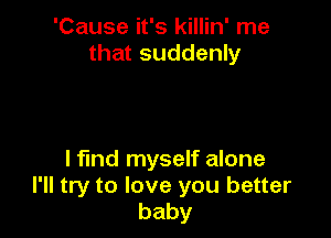 'Cause it's killin' me
that suddenly

I find myself alone
I'll try to love you better
baby