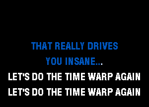 THAT REALLY DRIVES
YOU INSANE...
LET'S DO THE TIME WARP AGAIN
LET'S DO THE TIME WARP AGAIN