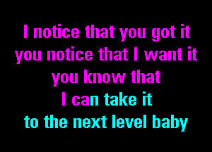 I notice that you got it
you notice that I want it
you know that
I can take it
to the next level hahy