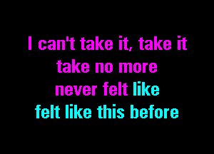 I can't take it, take it
take no more

never felt like
felt like this before