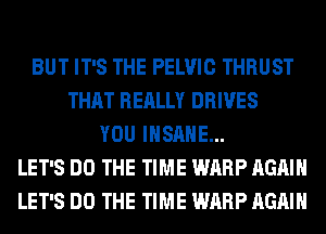 BUT IT'S THE PELVIC THRUST
THAT REALLY DRIVES
YOU INSANE...
LET'S DO THE TIME WARP AGAIN
LET'S DO THE TIME WARP AGAIN
