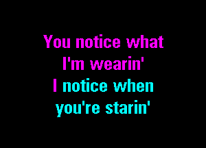 You notice what
I'm wearin'

I notice when
you're starin'