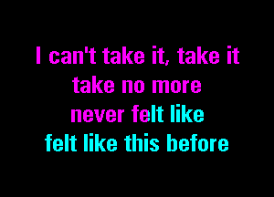 I can't take it, take it
take no more

never felt like
felt like this before