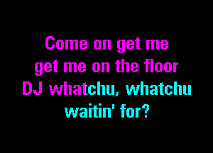 Come on get me
get me on the floor

DJ whatchu, Whatchu
waitin' for?