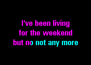 I've been living

for the weekend
but no not any more