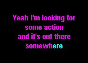 Yeah I'm looking for
some action

and it's out there
somewhere