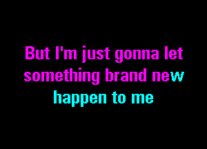 But I'm just gonna let

something brand new
happen to me