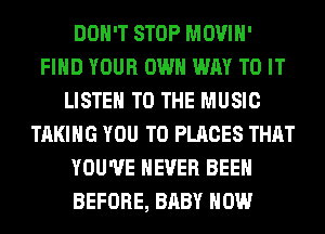 DON'T STOP MOVIH'
FIND YOUR OWN WAY TO IT
LISTEN TO THE MUSIC
TAKING YOU TO PLACES THAT
YOU'VE NEVER BEEN
BEFORE, BABY HOW