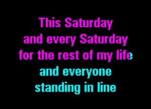 This Saturday
and every Saturday

for the rest of my life
and everyone
standing in line