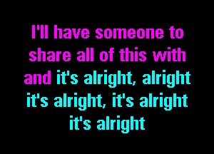 I'll have someone to
share all of this with
and it's alright, alright
it's alright, it's alright
it's alright