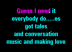 Guess I need it
everybody do ..... es

got tales
and conversation
music and making love