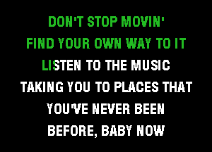 DON'T STOP MOVIH'
FIND YOUR OWN WAY TO IT
LISTEN TO THE MUSIC
TAKING YOU TO PLACES THAT
YOU'VE NEVER BEEN
BEFORE, BABY HOW