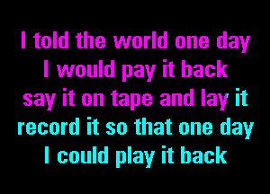 I told the world one day
I would pay it back
say it on tape and lay it
record it so that one day
I could play it back