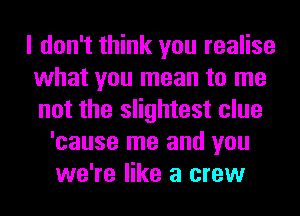 I don't think you realise
what you mean to me
not the slightest clue

'cause me and you
we're like a crew