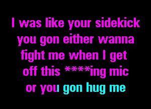 I was like your sidekick
you gon either wanna
fight me when I get
off this 96969696ing mic
or you gon hug me