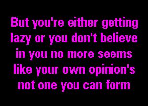 But you're either getting
lazy or you don't believe
in you no more seems
like your own opinion's
not one you can form
