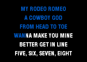 MY RODEO ROMEO
A COWBOY GOD
FROM HEAD T0 TOE
WANNA MAKE YOU MINE
BETTER GET IN LINE

FI'JE, SIX, SEVEN, EIGHT l