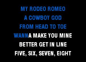 MY RODEO ROMEO
A COWBOY GOD
FROM HEAD T0 TOE
WANNA MAKE YOU MINE
BETTER GET IN LINE

FI'JE, SIX, SEVEN, EIGHT l