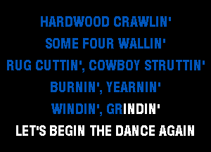 HARDWOOD CRAWLIH'
SOME FOUR WALLIH'

RUG CUTTIH', COWBOY STRUTTIH'
BURHIH', YEARHIH'
WINDIH', GRINDIH'

LET'S BEGIN THE DANCE AGAIN