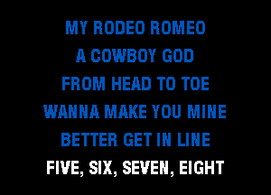 MY RODEO ROMEO
A COWBOY GOD
FROM HEAD T0 TOE
WANNA MAKE YOU MINE
BETTER GET IN LINE

FI'JE, SIX, SEVEN, EIGHT l