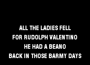 ALL THE LADIES FELL
FOR RUDOLPH VALENTINO
HE HAD A BEAHO
BACK IN THOSE BARMY DAYS