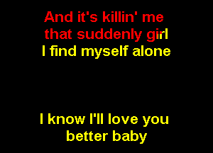 And it's killin' me
that suddenly girl
I find myself alone

I know I'll love you
better baby