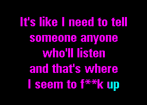 It's like I need to tell
someone anyone

who'll listen
and that's where
I seem to Week up