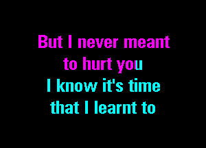 But I never meant
to hurt you

I know it's time
that I learnt to