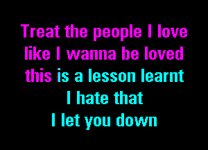 Treat the people I love
like I wanna be loved

this is a lesson learnt
I hate that
I let you down