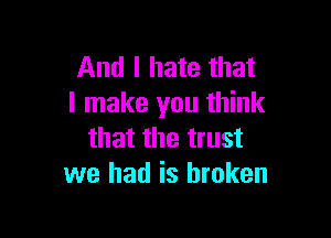 And I hate that
I make you think

that the trust
we had is broken