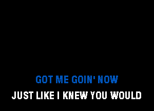 GOT ME GOIH' HOW
JUST LIKE I KNEW YOU WOULD