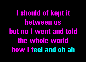 I should of kept it
between us

but no I went and told
the whole world
how I feel and oh ah