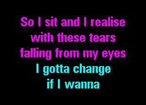 So I sit and I realise
with these tears

falling from my eyes
I gotta change
if I wanna