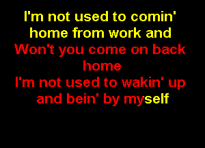 I'm not used to comin'
home from work and
Won't you come on back
home
I'm not used to wakin' up
and bein' by myself