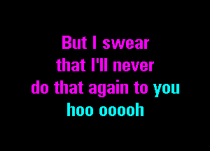 But I swear
that I'll never

do that again to you
hoo ooooh