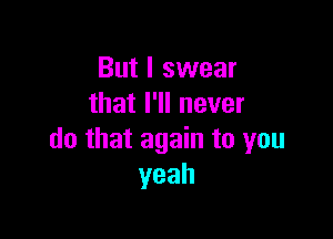 But I swear
thathlnever

do that again to you
yeah