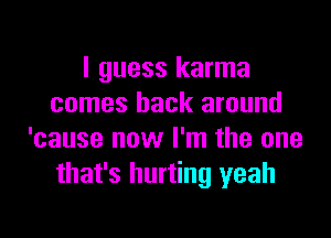 I guess karma
comes back around

'cause now I'm the one
that's hurting yeah